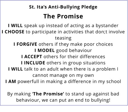 St. Ita’s Anti-Bullying Pledge  The Promise  I WILL speak up instead of acting as a bystander I CHOOSE to participate in activities that don;t involve teasing I FORGIVE others if they make poor choices I MODEL good behaviour I ACCEPT others for their differences I INCLUDE others in group situations I WILL talk to an adult when there is a problem I cannot manage on my own I AM powerfull in making a difference in my school  By making ‘The Promise’ to stand up against bad behaviour, we can put an end to bullying!